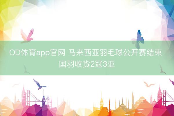 OD体育app官网 马来西亚羽毛球公开赛结束 国羽收货2冠3亚