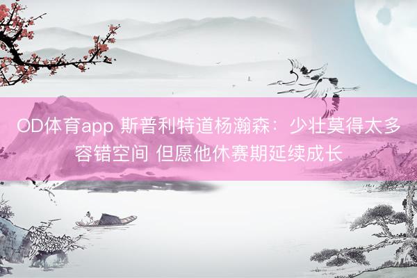 OD体育app 斯普利特道杨瀚森：少壮莫得太多容错空间 但愿他休赛期延续成长