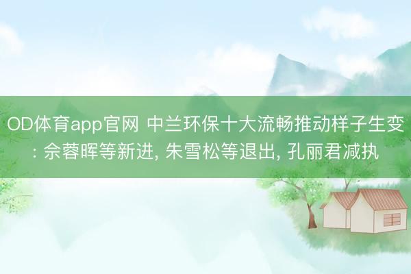 OD体育app官网 中兰环保十大流畅推动样子生变: 佘蓉晖等新进, 朱雪松等退出, 孔丽君减执